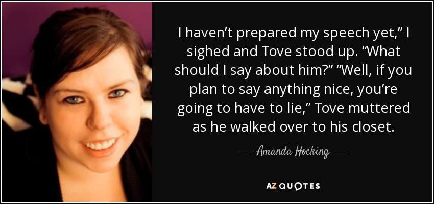 I haven’t prepared my speech yet,” I sighed and Tove stood up. “What should I say about him?” “Well, if you plan to say anything nice, you’re going to have to lie,” Tove muttered as he walked over to his closet. - Amanda Hocking