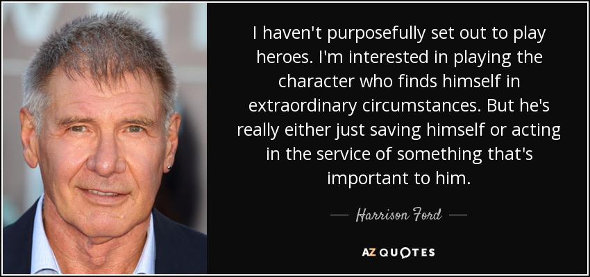 I haven't purposefully set out to play heroes. I'm interested in playing the character who finds himself in extraordinary circumstances. But he's really either just saving himself or acting in the service of something that's important to him. - Harrison Ford