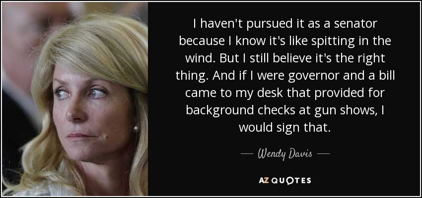 I haven't pursued it as a senator because I know it's like spitting in the wind. But I still believe it's the right thing. And if I were governor and a bill came to my desk that provided for background checks at gun shows, I would sign that. - Wendy Davis