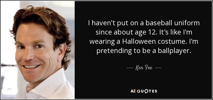 I haven't put on a baseball uniform since about age 12. It's like I'm wearing a Halloween costume. I'm pretending to be a ballplayer. - Ken Fox