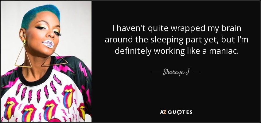 I haven't quite wrapped my brain around the sleeping part yet, but I'm definitely working like a maniac. - Sharaya J