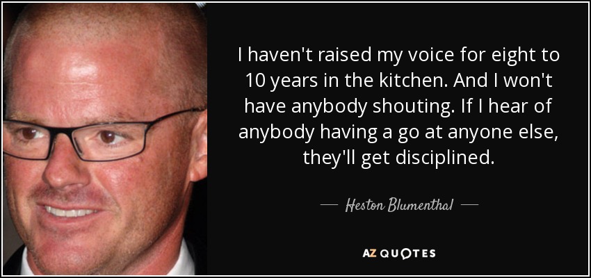 I haven't raised my voice for eight to 10 years in the kitchen. And I won't have anybody shouting. If I hear of anybody having a go at anyone else, they'll get disciplined. - Heston Blumenthal