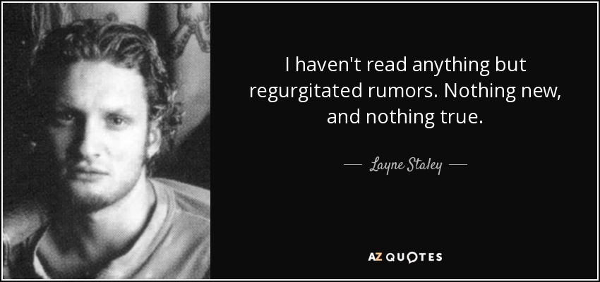 I haven't read anything but regurgitated rumors. Nothing new, and nothing true. - Layne Staley