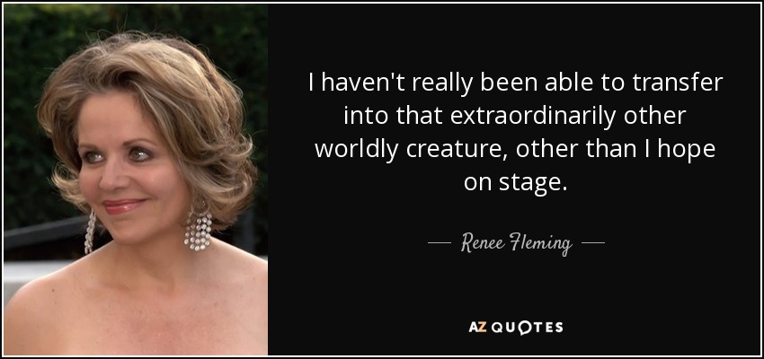 I haven't really been able to transfer into that extraordinarily other worldly creature, other than I hope on stage. - Renee Fleming