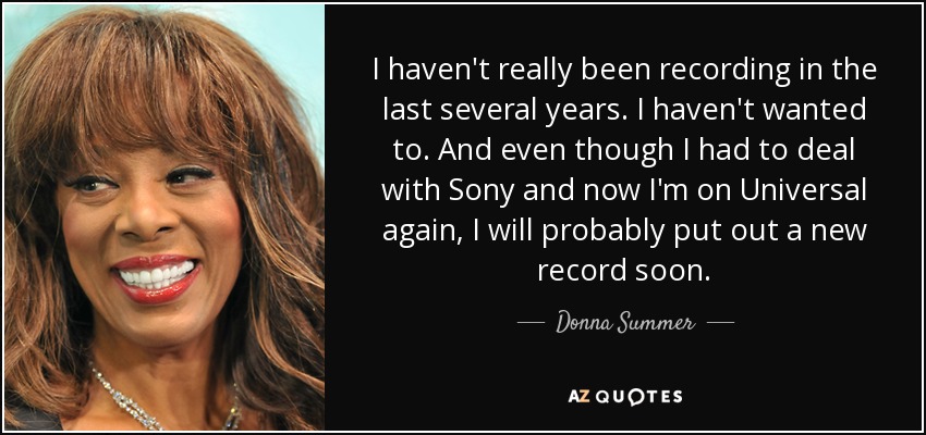 I haven't really been recording in the last several years. I haven't wanted to. And even though I had to deal with Sony and now I'm on Universal again, I will probably put out a new record soon. - Donna Summer