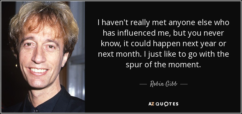 I haven't really met anyone else who has influenced me, but you never know, it could happen next year or next month. I just like to go with the spur of the moment. - Robin Gibb