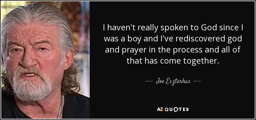 I haven't really spoken to God since I was a boy and I've rediscovered god and prayer in the process and all of that has come together. - Joe Eszterhas