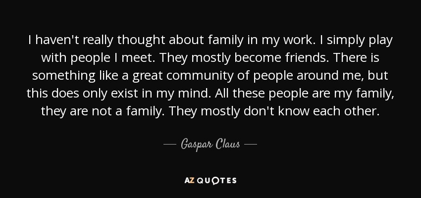 I haven't really thought about family in my work. I simply play with people I meet. They mostly become friends. There is something like a great community of people around me, but this does only exist in my mind. All these people are my family, they are not a family. They mostly don't know each other. - Gaspar Claus