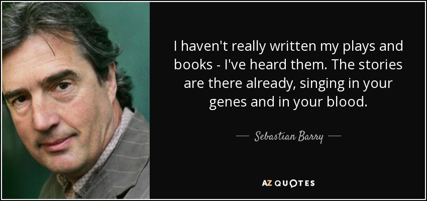 I haven't really written my plays and books - I've heard them. The stories are there already, singing in your genes and in your blood. - Sebastian Barry
