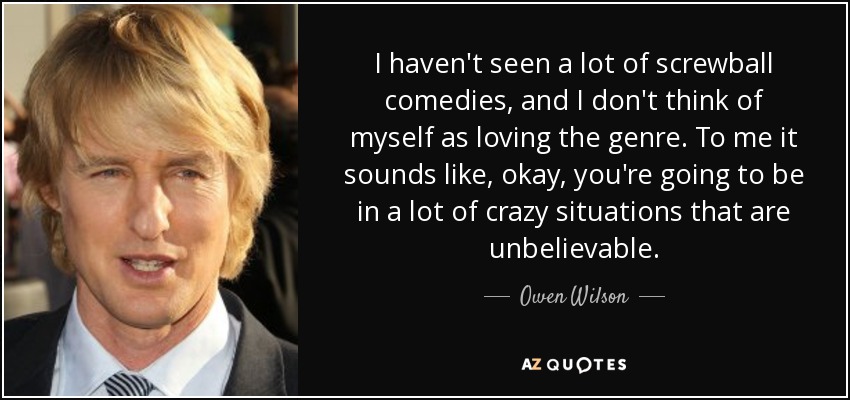 I haven't seen a lot of screwball comedies, and I don't think of myself as loving the genre. To me it sounds like, okay, you're going to be in a lot of crazy situations that are unbelievable. - Owen Wilson