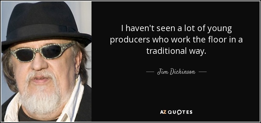 I haven't seen a lot of young producers who work the floor in a traditional way. - Jim Dickinson