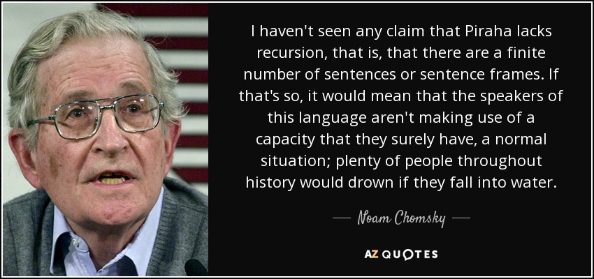 I haven't seen any claim that Piraha lacks recursion, that is, that there are a finite number of sentences or sentence frames. If that's so, it would mean that the speakers of this language aren't making use of a capacity that they surely have, a normal situation; plenty of people throughout history would drown if they fall into water. - Noam Chomsky