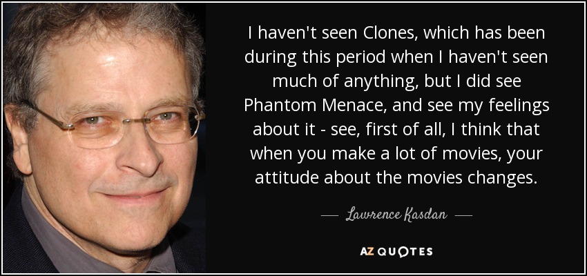 I haven't seen Clones, which has been during this period when I haven't seen much of anything, but I did see Phantom Menace, and see my feelings about it - see, first of all, I think that when you make a lot of movies, your attitude about the movies changes. - Lawrence Kasdan
