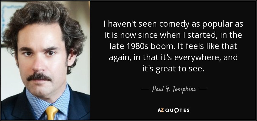 I haven't seen comedy as popular as it is now since when I started, in the late 1980s boom. It feels like that again, in that it's everywhere, and it's great to see. - Paul F. Tompkins