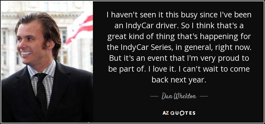 I haven't seen it this busy since I've been an IndyCar driver. So I think that's a great kind of thing that's happening for the IndyCar Series, in general, right now. But it's an event that I'm very proud to be part of. I love it. I can't wait to come back next year. - Dan Wheldon