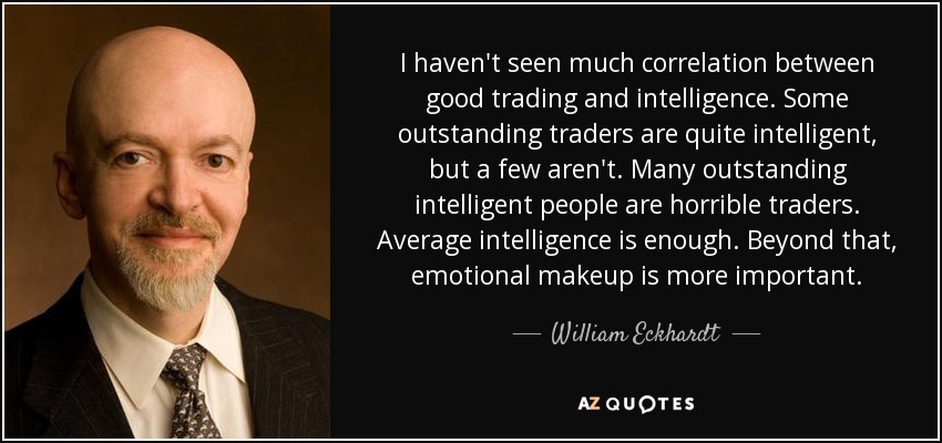 I haven't seen much correlation between good trading and intelligence. Some outstanding traders are quite intelligent, but a few aren't. Many outstanding intelligent people are horrible traders. Average intelligence is enough. Beyond that, emotional makeup is more important. - William Eckhardt