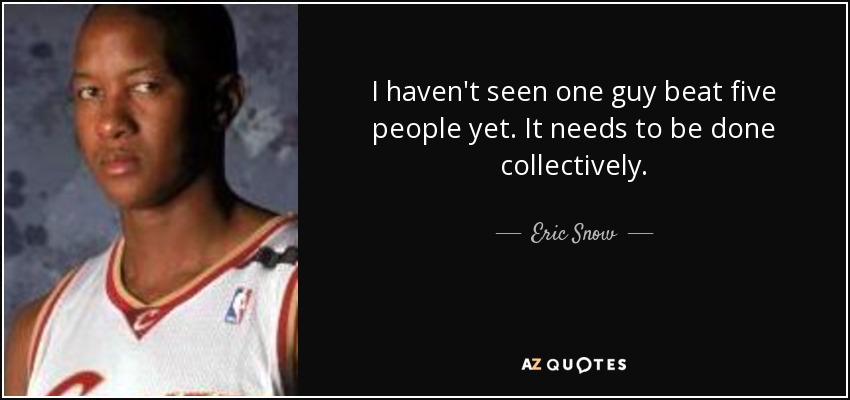 I haven't seen one guy beat five people yet. It needs to be done collectively. - Eric Snow