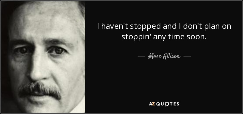 I haven't stopped and I don't plan on stoppin' any time soon. - Mose Allison