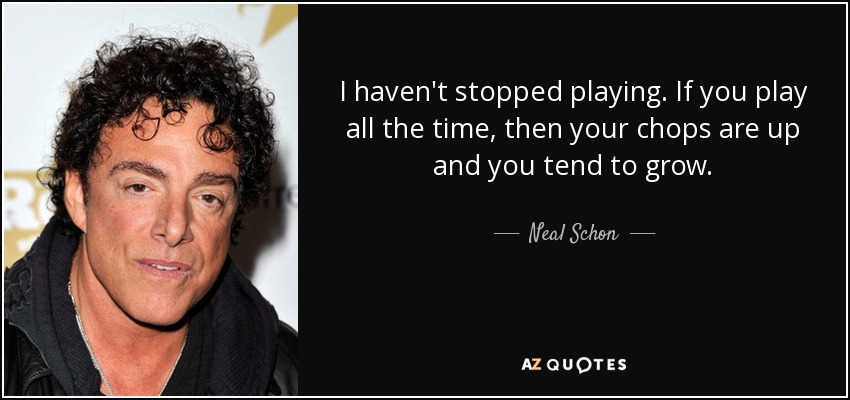 I haven't stopped playing. If you play all the time, then your chops are up and you tend to grow. - Neal Schon