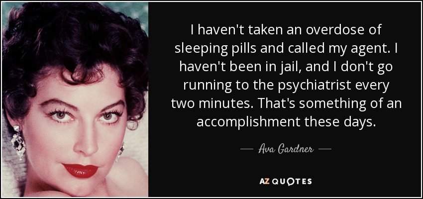 I haven't taken an overdose of sleeping pills and called my agent. I haven't been in jail, and I don't go running to the psychiatrist every two minutes. That's something of an accomplishment these days. - Ava Gardner