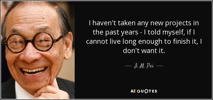 I haven't taken any new projects in the past years - I told myself, if I cannot live long enough to finish it, I don't want it. - I. M. Pei