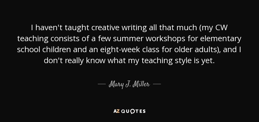 I haven't taught creative writing all that much (my CW teaching consists of a few summer workshops for elementary school children and an eight-week class for older adults), and I don't really know what my teaching style is yet. - Mary J. Miller