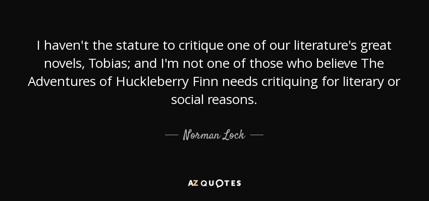 I haven't the stature to critique one of our literature's great novels, Tobias; and I'm not one of those who believe The Adventures of Huckleberry Finn needs critiquing for literary or social reasons. - Norman Lock