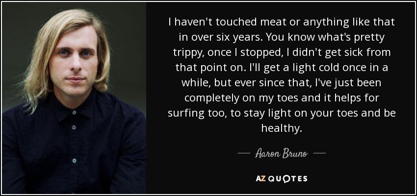 I haven't touched meat or anything like that in over six years. You know what's pretty trippy, once I stopped, I didn't get sick from that point on. I'll get a light cold once in a while, but ever since that, I've just been completely on my toes and it helps for surfing too, to stay light on your toes and be healthy. - Aaron Bruno