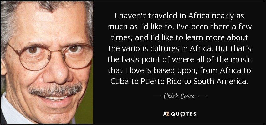 I haven't traveled in Africa nearly as much as I'd like to. I've been there a few times, and I'd like to learn more about the various cultures in Africa. But that's the basis point of where all of the music that I love is based upon, from Africa to Cuba to Puerto Rico to South America. - Chick Corea