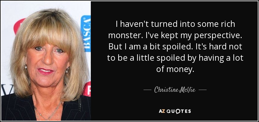 I haven't turned into some rich monster. I've kept my perspective. But I am a bit spoiled. It's hard not to be a little spoiled by having a lot of money. - Christine McVie
