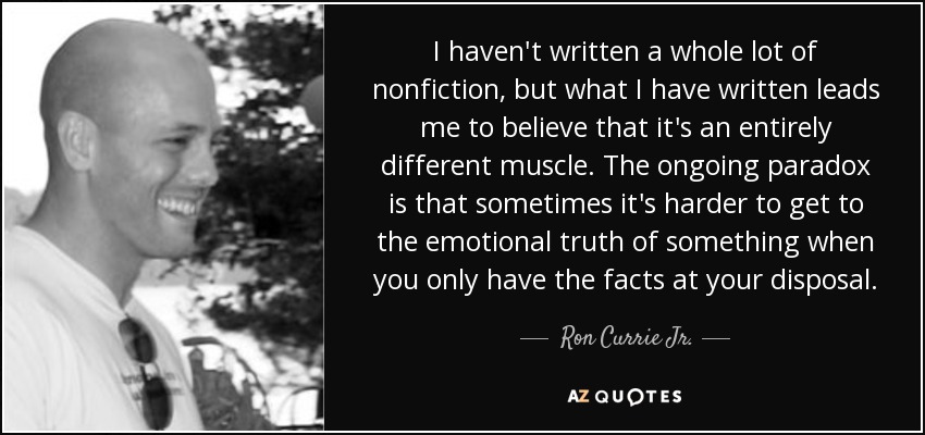 I haven't written a whole lot of nonfiction, but what I have written leads me to believe that it's an entirely different muscle. The ongoing paradox is that sometimes it's harder to get to the emotional truth of something when you only have the facts at your disposal. - Ron Currie Jr.