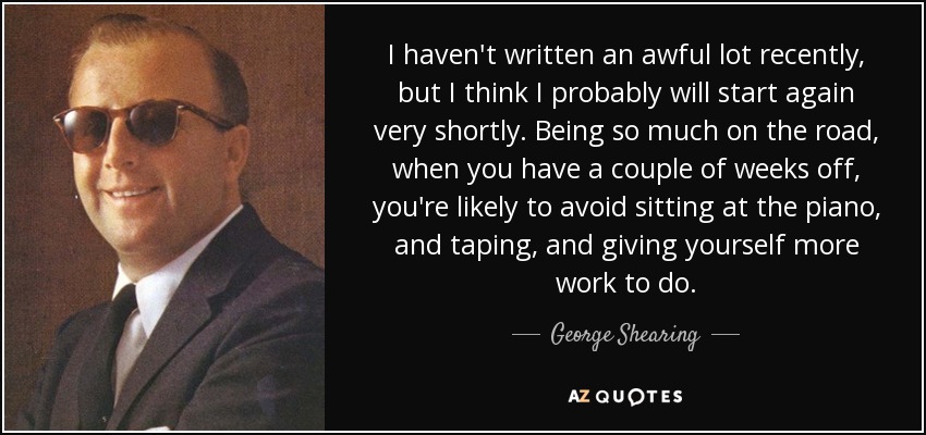 I haven't written an awful lot recently, but I think I probably will start again very shortly. Being so much on the road, when you have a couple of weeks off, you're likely to avoid sitting at the piano, and taping, and giving yourself more work to do. - George Shearing