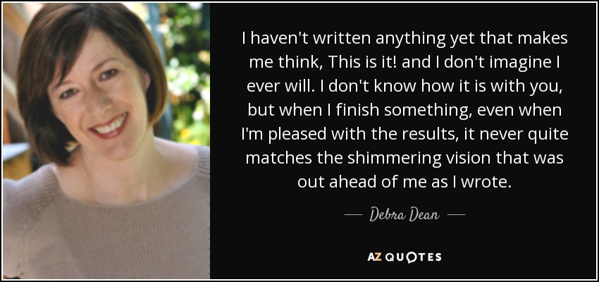 I haven't written anything yet that makes me think, This is it! and I don't imagine I ever will. I don't know how it is with you, but when I finish something, even when I'm pleased with the results, it never quite matches the shimmering vision that was out ahead of me as I wrote. - Debra Dean