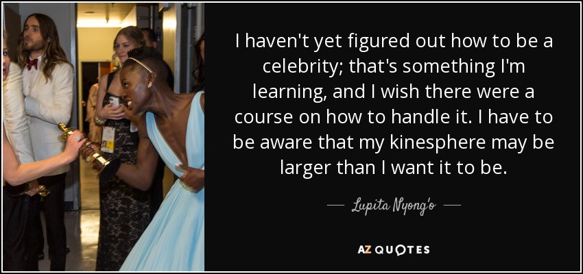 I haven't yet figured out how to be a celebrity; that's something I'm learning, and I wish there were a course on how to handle it. I have to be aware that my kinesphere may be larger than I want it to be. - Lupita Nyong'o