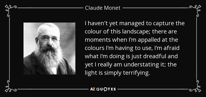 I haven't yet managed to capture the colour of this landscape; there are moments when I'm appalled at the colours I'm having to use, I'm afraid what I'm doing is just dreadful and yet I really am understating it; the light is simply terrifying. - Claude Monet