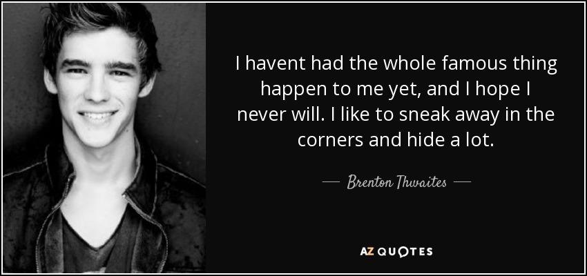 I havent had the whole famous thing happen to me yet, and I hope I never will. I like to sneak away in the corners and hide a lot. - Brenton Thwaites