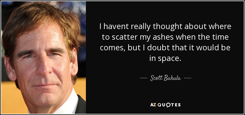 I havent really thought about where to scatter my ashes when the time comes, but I doubt that it would be in space. - Scott Bakula