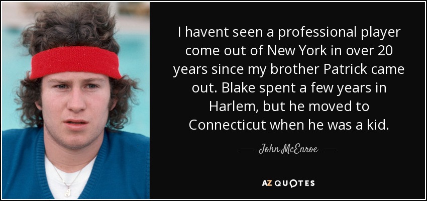 I havent seen a professional player come out of New York in over 20 years since my brother Patrick came out. Blake spent a few years in Harlem, but he moved to Connecticut when he was a kid. - John McEnroe