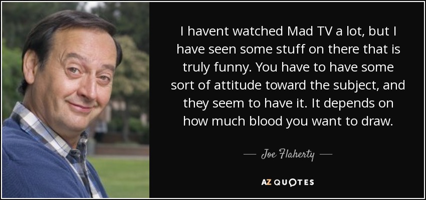 I havent watched Mad TV a lot, but I have seen some stuff on there that is truly funny. You have to have some sort of attitude toward the subject, and they seem to have it. It depends on how much blood you want to draw. - Joe Flaherty