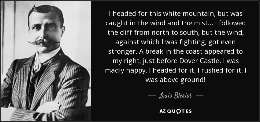 I headed for this white mountain, but was caught in the wind and the mist . . . I followed the cliff from north to south, but the wind, against which I was fighting, got even stronger. A break in the coast appeared to my right, just before Dover Castle. I was madly happy. I headed for it. I rushed for it. I was above ground! - Louis Bleriot