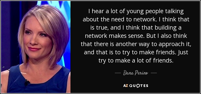 I hear a lot of young people talking about the need to network. I think that is true, and I think that building a network makes sense. But I also think that there is another way to approach it, and that is to try to make friends. Just try to make a lot of friends. - Dana Perino