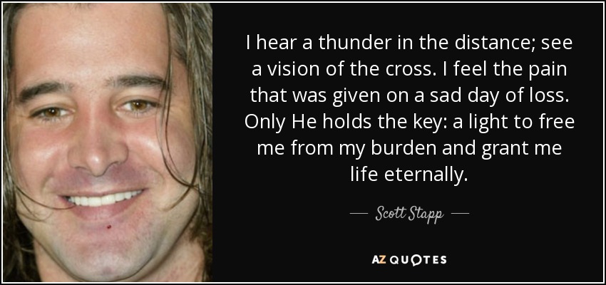I hear a thunder in the distance; see a vision of the cross. I feel the pain that was given on a sad day of loss. Only He holds the key: a light to free me from my burden and grant me life eternally. - Scott Stapp