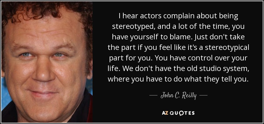 I hear actors complain about being stereotyped, and a lot of the time, you have yourself to blame. Just don't take the part if you feel like it's a stereotypical part for you. You have control over your life. We don't have the old studio system, where you have to do what they tell you. - John C. Reilly