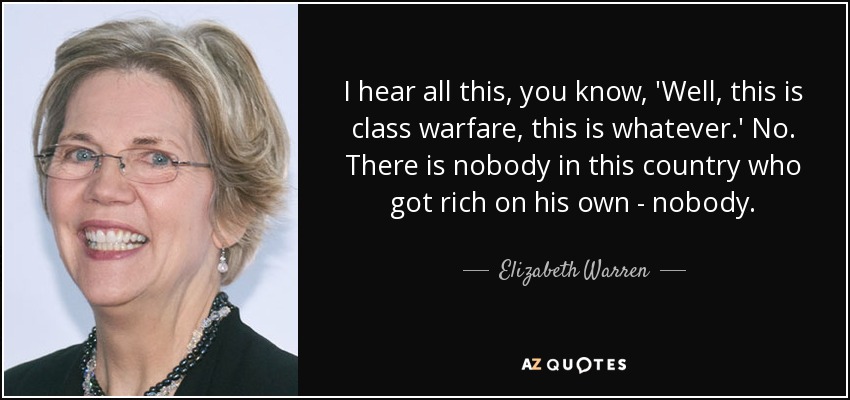 I hear all this, you know, 'Well, this is class warfare, this is whatever.' No. There is nobody in this country who got rich on his own - nobody. - Elizabeth Warren