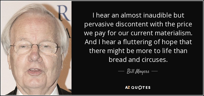 I hear an almost inaudible but pervasive discontent with the price we pay for our current materialism. And I hear a fluttering of hope that there might be more to life than bread and circuses. - Bill Moyers