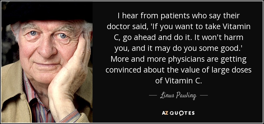I hear from patients who say their doctor said, 'If you want to take Vitamin C, go ahead and do it. It won't harm you, and it may do you some good.' More and more physicians are getting convinced about the value of large doses of Vitamin C. - Linus Pauling