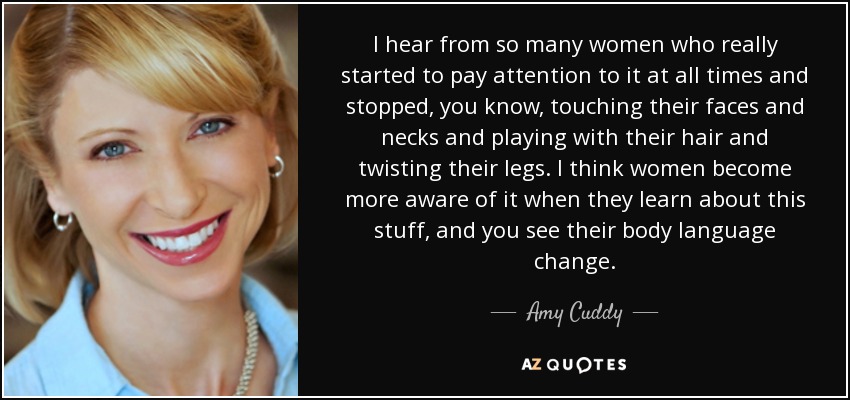 I hear from so many women who really started to pay attention to it at all times and stopped, you know, touching their faces and necks and playing with their hair and twisting their legs. I think women become more aware of it when they learn about this stuff, and you see their body language change. - Amy Cuddy