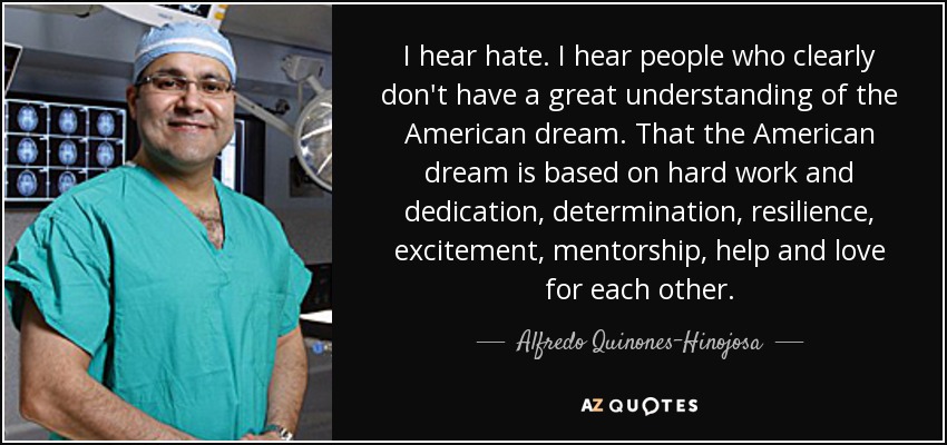 I hear hate. I hear people who clearly don't have a great understanding of the American dream. That the American dream is based on hard work and dedication, determination, resilience, excitement, mentorship, help and love for each other. - Alfredo Quinones-Hinojosa