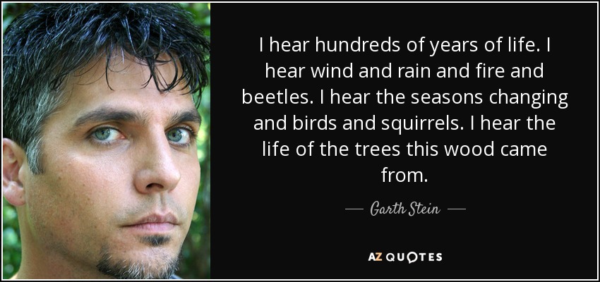 I hear hundreds of years of life. I hear wind and rain and fire and beetles. I hear the seasons changing and birds and squirrels. I hear the life of the trees this wood came from. - Garth Stein