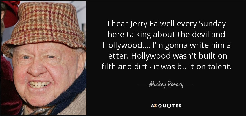 I hear Jerry Falwell every Sunday here talking about the devil and Hollywood. . . . I'm gonna write him a letter. Hollywood wasn't built on filth and dirt - it was built on talent. - Mickey Rooney